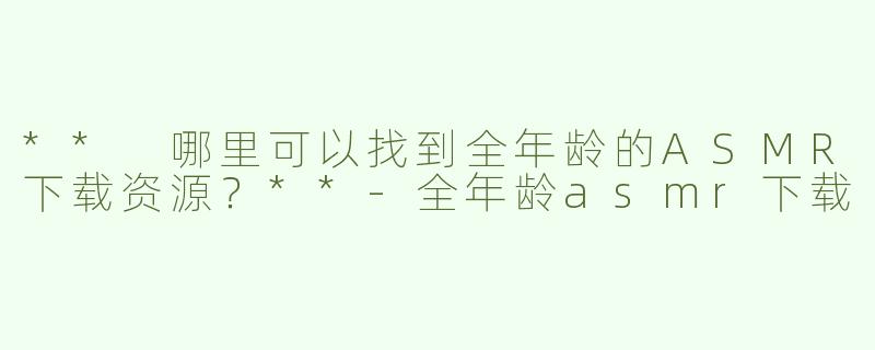 ** 哪里可以找到全年龄的ASMR下载资源？**