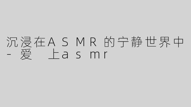 沉浸在ASMR的宁静世界中-爱 上asmr