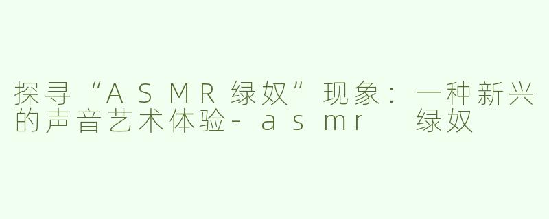 探寻“ASMR绿奴”现象：一种新兴的声音艺术体验