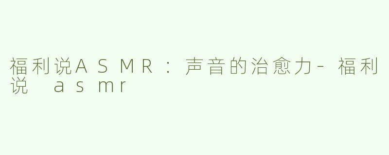 福利说ASMR：声音的治愈力-福利说 asmr