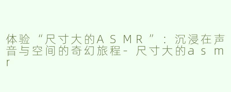 体验“尺寸大的ASMR”：沉浸在声音与空间的奇幻旅程-尺寸大的asmr