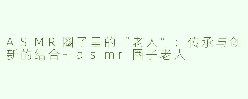 ASMR圈子里的“老人”：传承与创新的结合-asmr圈子老人