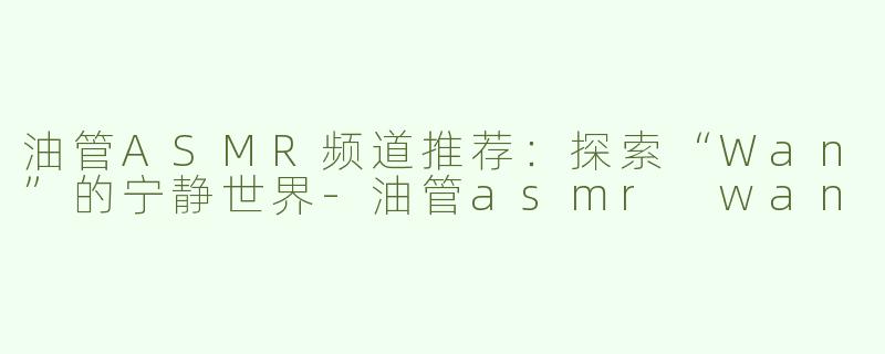 油管ASMR频道推荐：探索“Wan”的宁静世界-油管asmr wan