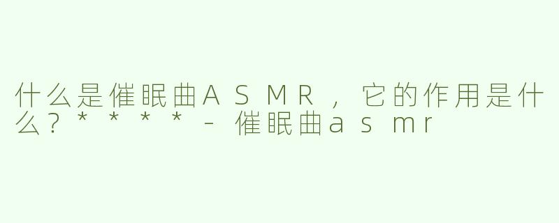 什么是催眠曲ASMR，它的作用是什么？****