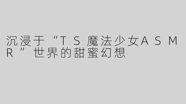 沉浸于“TS魔法少女ASMR”世界的甜蜜幻想