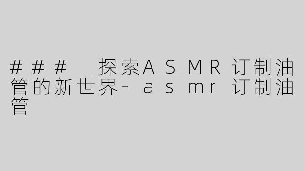 ### 探索ASMR订制油管的新世界-asmr订制油管