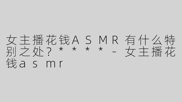 女主播花钱ASMR有什么特别之处？****-女主播花钱asmr