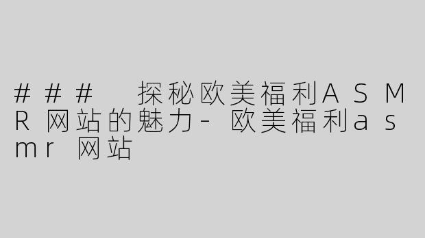### 探秘欧美福利ASMR网站的魅力-欧美福利asmr网站