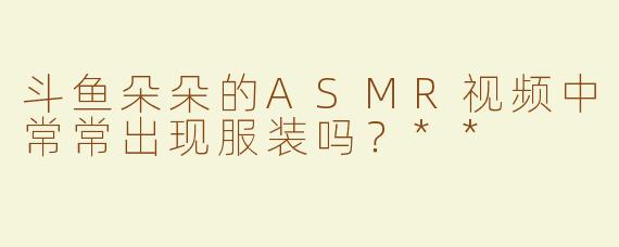 斗鱼朵朵的ASMR视频中常常出现服装吗？**