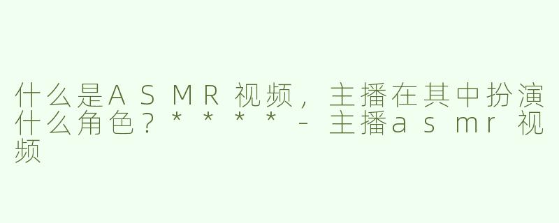 什么是ASMR视频，主播在其中扮演什么角色？****-主播asmr视频