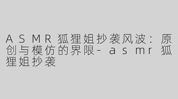ASMR狐狸姐抄袭风波：原创与模仿的界限-asmr狐狸姐抄袭