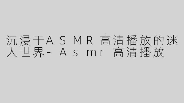 沉浸于ASMR高清播放的迷人世界-Asmr高清播放