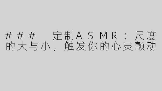 ### 定制ASMR：尺度的大与小，触发你的心灵颤动