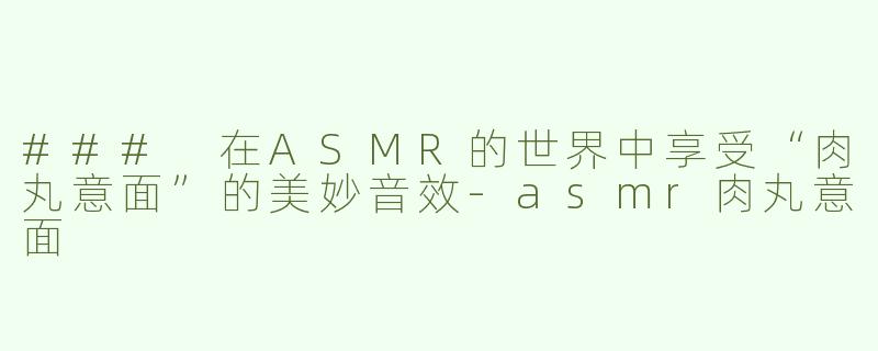 ### 在ASMR的世界中享受“肉丸意面”的美妙音效-asmr肉丸意面