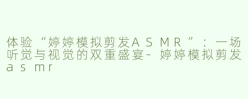 体验“婷婷模拟剪发ASMR”：一场听觉与视觉的双重盛宴-婷婷模拟剪发asmr