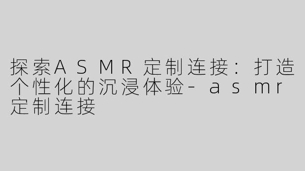探索ASMR定制连接：打造个性化的沉浸体验