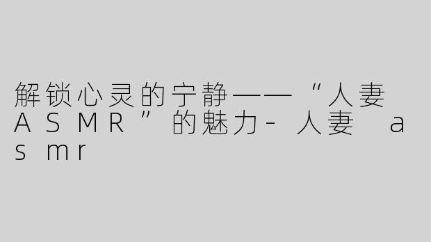解锁心灵的宁静——“人妻 ASMR”的魅力-人妻 asmr