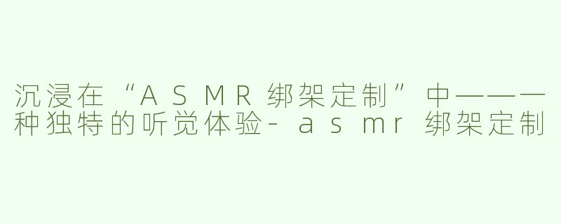 沉浸在“ASMR绑架定制”中——一种独特的听觉体验