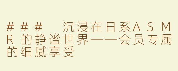 ### 沉浸在日系ASMR的静谧世界——会员专属的细腻享受
