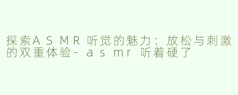 探索ASMR听觉的魅力：放松与刺激的双重体验-asmr听着硬了
