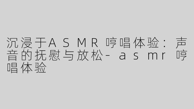沉浸于ASMR哼唱体验：声音的抚慰与放松-asmr哼唱体验