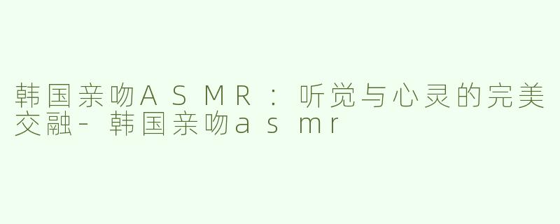韩国亲吻ASMR：听觉与心灵的完美交融-韩国亲吻asmr