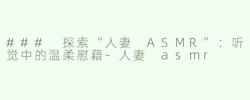 ### 探索“人妻 ASMR”：听觉中的温柔慰藉-人妻 asmr