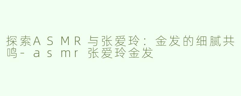 探索ASMR与张爱玲：金发的细腻共鸣