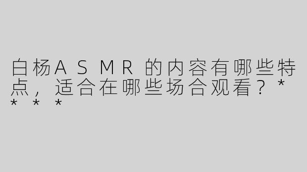 白杨ASMR的内容有哪些特点，适合在哪些场合观看？****