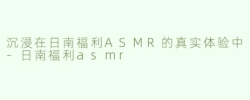 沉浸在日南福利ASMR的真实体验中-日南福利asmr