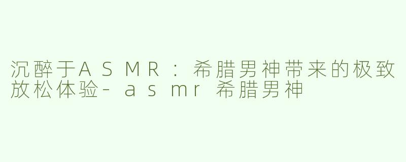 沉醉于ASMR：希腊男神带来的极致放松体验-asmr希腊男神