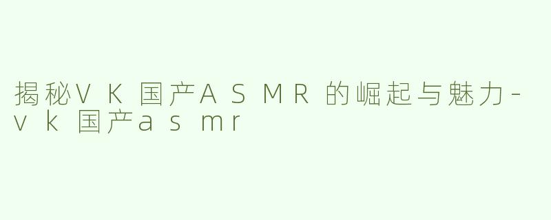 揭秘VK国产ASMR的崛起与魅力-vk国产asmr