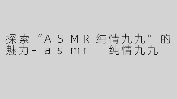 探索“ASMR纯情九九”的魅力-asmr 纯情九九