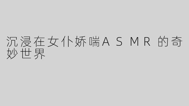 沉浸在女仆娇喘ASMR的奇妙世界
