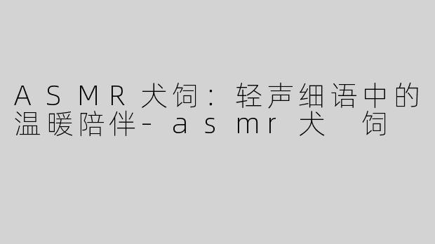 ASMR犬饲：轻声细语中的温暖陪伴-asmr犬 饲
