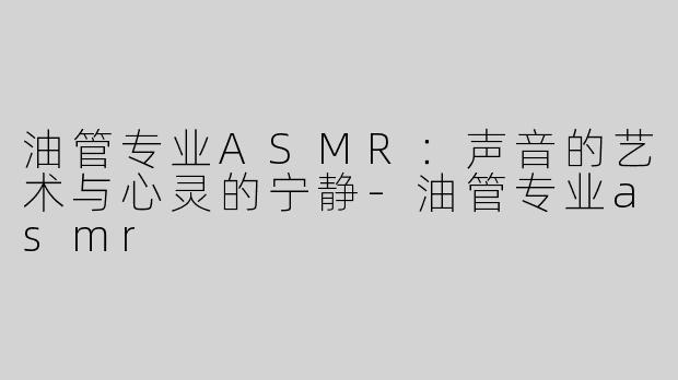 油管专业ASMR：声音的艺术与心灵的宁静-油管专业asmr