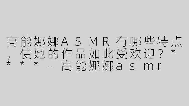 高能娜娜ASMR有哪些特点，使她的作品如此受欢迎？****