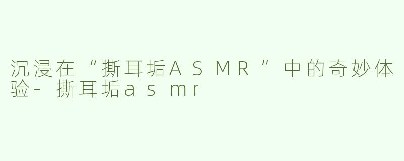 沉浸在“撕耳垢ASMR”中的奇妙体验-撕耳垢asmr