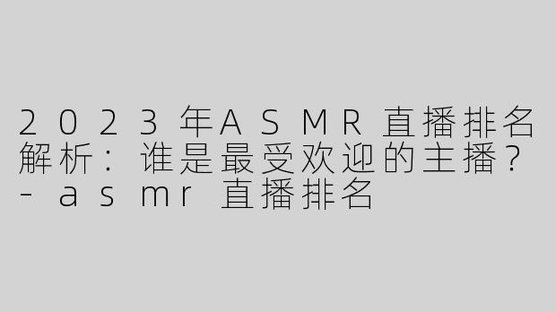 2023年ASMR直播排名解析：谁是最受欢迎的主播？-asmr直播排名