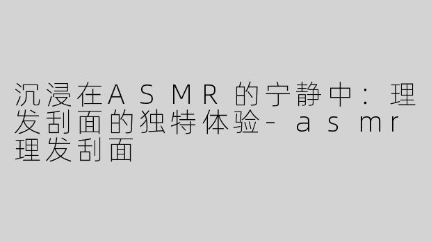 沉浸在ASMR的宁静中：理发刮面的独特体验-asmr理发刮面