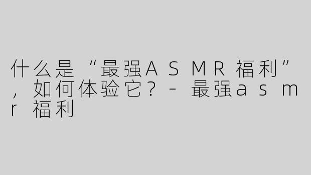 什么是“最强ASMR福利”，如何体验它？