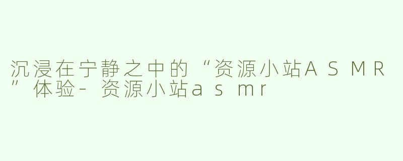 沉浸在宁静之中的“资源小站ASMR”体验