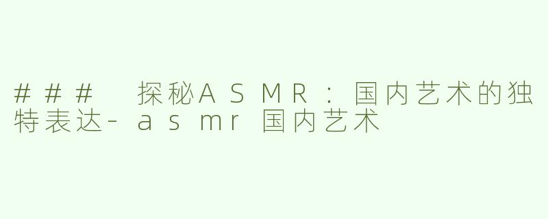 ### 探秘ASMR：国内艺术的独特表达-asmr国内艺术