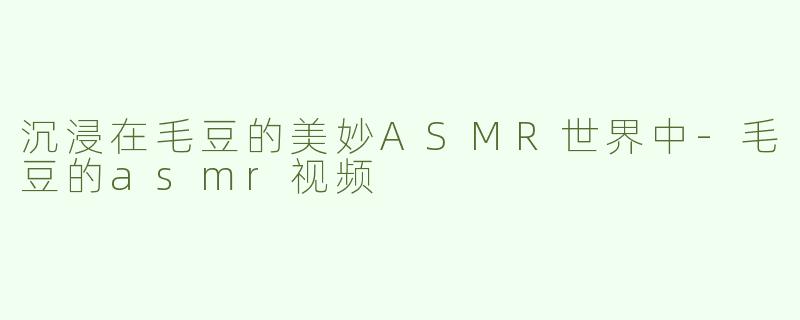 沉浸在毛豆的美妙ASMR世界中-毛豆的asmr视频