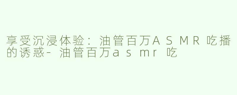 享受沉浸体验：油管百万ASMR吃播的诱惑-油管百万asmr吃