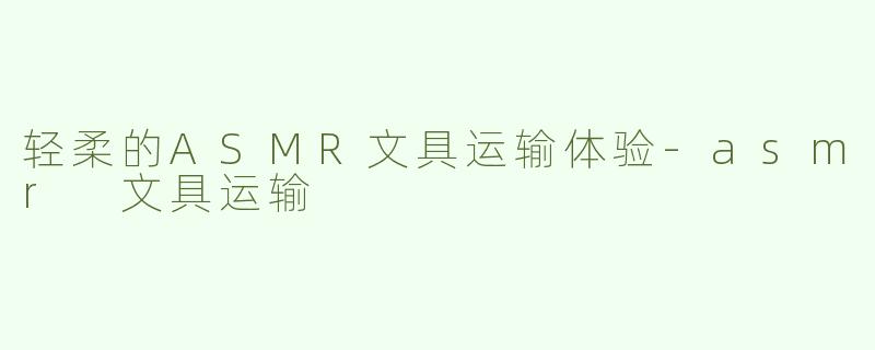 轻柔的ASMR文具运输体验-asmr 文具运输