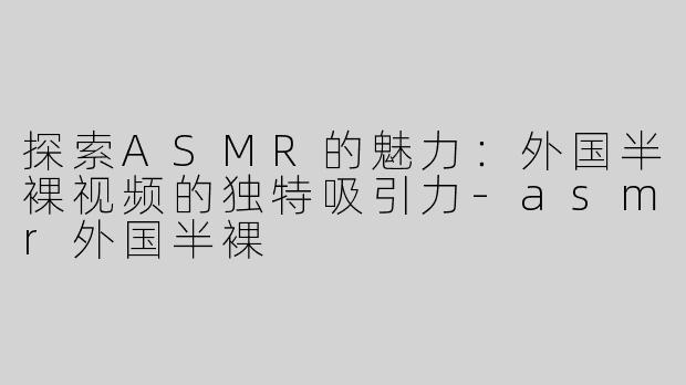 探索ASMR的魅力：外国半裸视频的独特吸引力