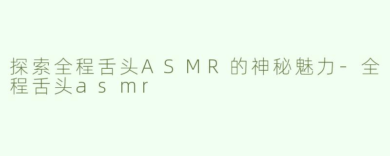 探索全程舌头ASMR的神秘魅力-全程舌头asmr
