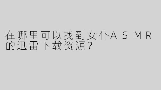 在哪里可以找到女仆ASMR的迅雷下载资源？