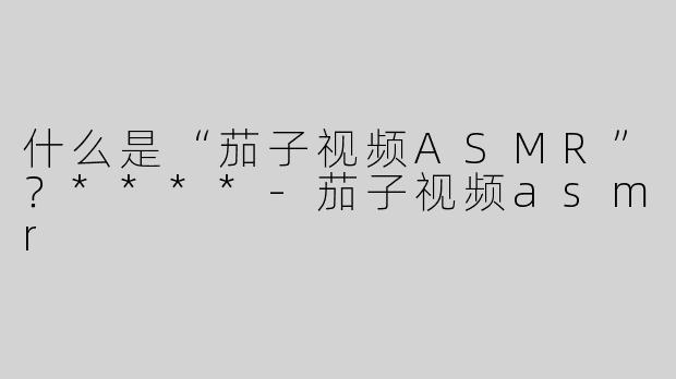 什么是“茄子视频ASMR”？****